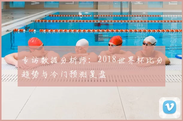 专访数据分析师：2018世界杯比分趋势与冷门预测复盘