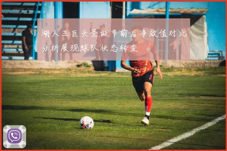 湖人三巨头圣诞节前后净效值对比分析展现球队状态转变