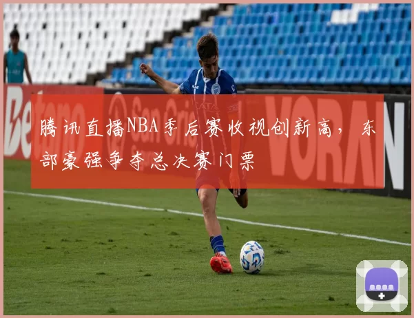 腾讯直播NBA季后赛收视创新高，东部豪强争夺总决赛门票