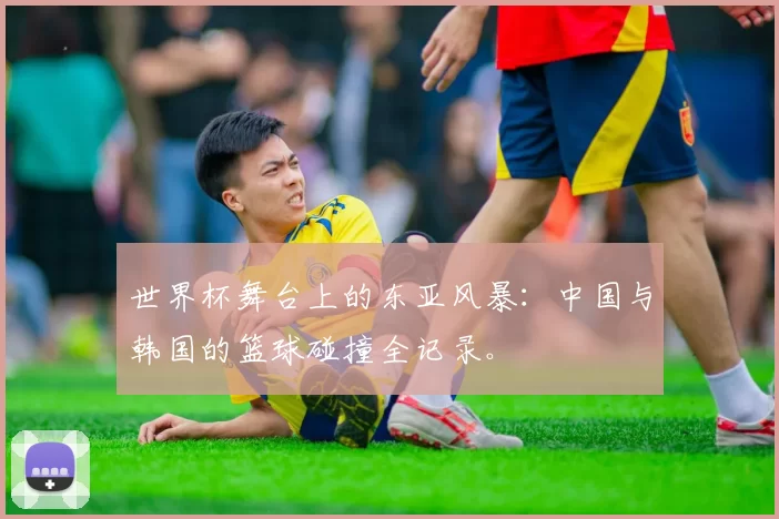 世界杯舞台上的东亚风暴:中国与韩国的篮球碰撞全记录。