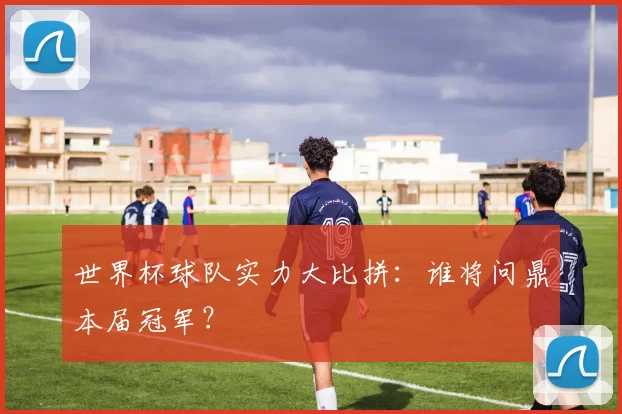 世界杯球队实力大比拼：谁将问鼎本届冠军？