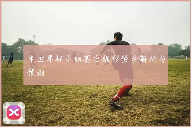 年世界杯小组赛出线形势全解析与预测