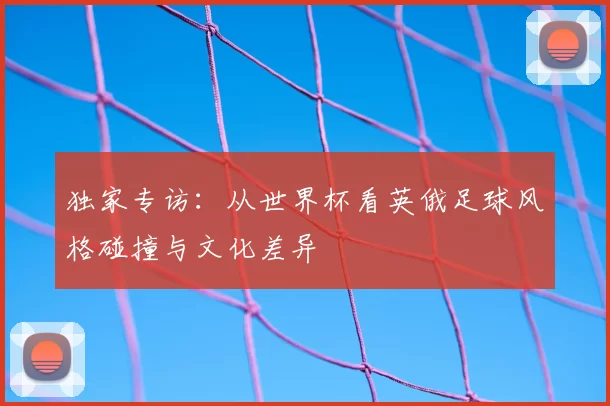 独家专访：从世界杯看英俄足球风格碰撞与文化差异