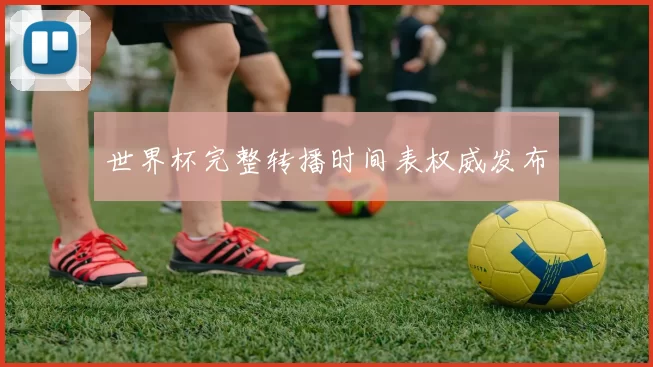 世界杯完整转播时间表权威发布