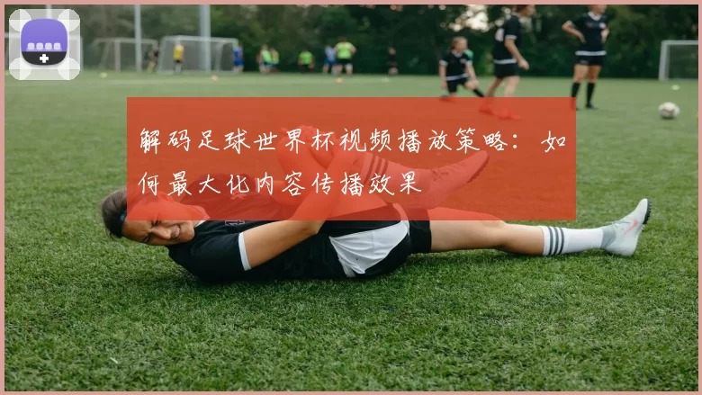 解码足球世界杯视频播放策略：如何最大化内容传播效果