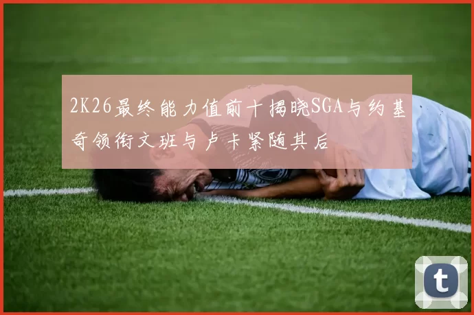 2K26最终能力值前十揭晓SGA与约基奇领衔文班与卢卡紧随其后