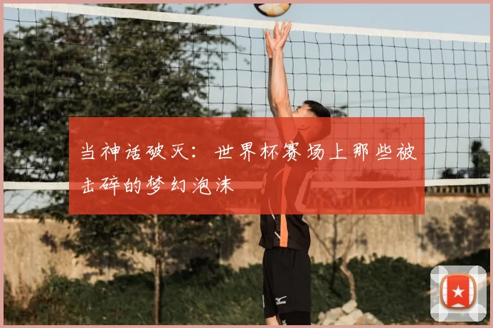 当神话破灭：世界杯赛场上那些被击碎的梦幻泡沫